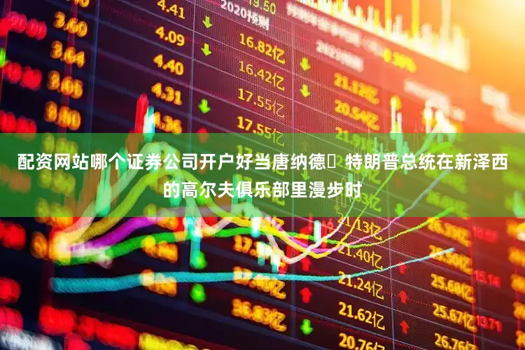 配资网站哪个证券公司开户好当唐纳德・特朗普总统在新泽西的高尔夫俱乐部里漫步时